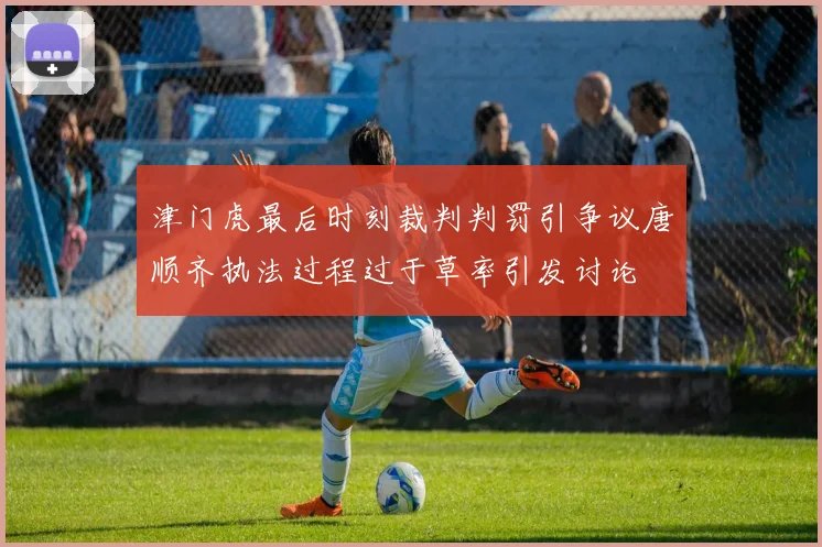 津门虎最后时刻裁判判罚引争议唐顺齐执法过程过于草率引发讨论