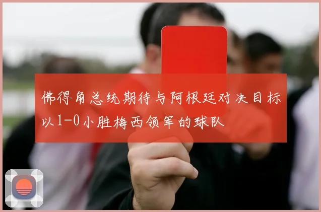 佛得角总统期待与阿根廷对决目标以1-0小胜梅西领军的球队