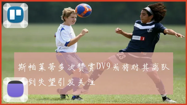 斯帕莱蒂多次赞赏DV9或将对其离队感到失望引发关注
