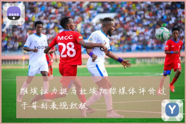 维埃拉力挺马杜埃凯称媒体评价过于苛刻表现积极