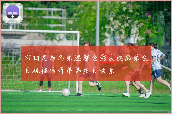 布朗尼与兄弟温馨合影庆祝弟弟生日祝福传奇弟弟生日快乐