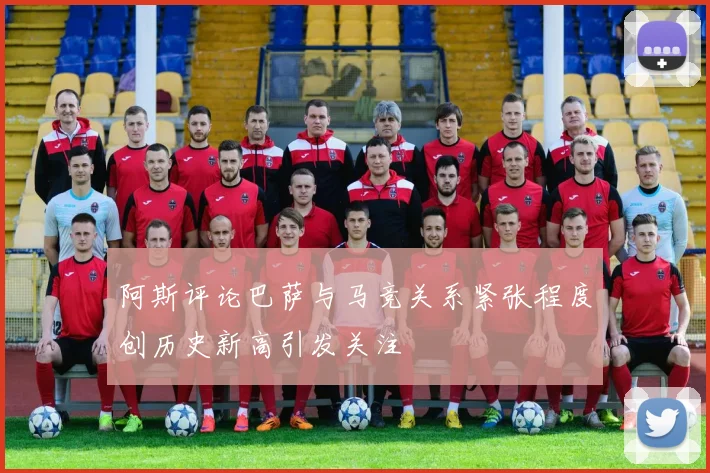 阿斯评论巴萨与马竞关系紧张程度创历史新高引发关注
