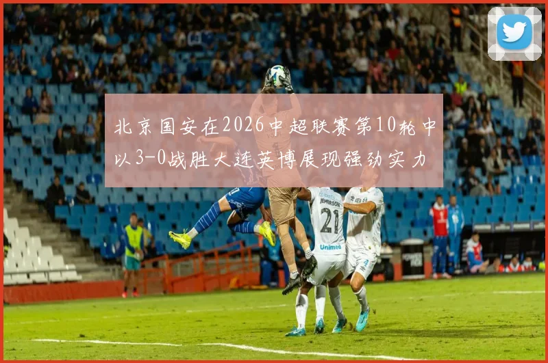 北京国安在2026中超联赛第10轮中以3-0战胜大连英博展现强劲实力