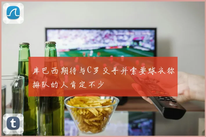 库巴西期待与C罗交手并索要球衣称排队的人肯定不少